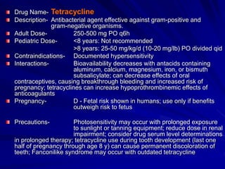 Drug Name- Tetracycline
Description- Antibacterial agent effective against gram-positive and
gram-negative organisms.
Adult Dose- 250-500 mg PO q6h
Pediatric Dose- <8 years: Not recommended
>8 years: 25-50 mg/kg/d (10-20 mg/lb) PO divided qid
Contraindications- Documented hypersensitivity
Interactions- Bioavailability decreases with antacids containing
aluminum, calcium, magnesium, iron, or bismuth
subsalicylate; can decrease effects of oral
contraceptives, causing breakthrough bleeding and increased risk of
pregnancy; tetracyclines can increase hypoprothrombinemic effects of
anticoagulants
Pregnancy- D - Fetal risk shown in humans; use only if benefits
outweigh risk to fetus
Precautions- Photosensitivity may occur with prolonged exposure
to sunlight or tanning equipment; reduce dose in renal
impairment; consider drug serum level determinations
in prolonged therapy; tetracycline use during tooth development (last one
half of pregnancy through age 8 y) can cause permanent discoloration of
teeth; Fanconilike syndrome may occur with outdated tetracycline
 