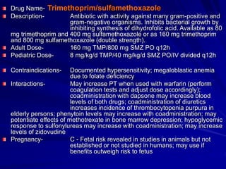 Drug Name- Trimethoprim/sulfamethoxazole
Description- Antibiotic with activity against many gram-positive and
gram-negative organisms. Inhibits bacterial growth by
inhibiting synthesis of dihydrofolic acid. Available as 80
mg trimethoprim and 400 mg sulfamethoxazole or as 160 mg trimethoprim
and 800 mg sulfamethoxazole (double strength).
Adult Dose- 160 mg TMP/800 mg SMZ PO q12h
Pediatric Dose- 8 mg/kg/d TMP/40 mg/kg/d SMZ PO/IV divided q12h
Contraindications- Documented hypersensitivity; megaloblastic anemia
due to folate deficiency
Interactions- May increase PT when used with warfarin (perform
coagulation tests and adjust dose accordingly);
coadministration with dapsone may increase blood
levels of both drugs; coadministration of diuretics
increases incidence of thrombocytopenia purpura in
elderly persons; phenytoin levels may increase with coadministration; may
potentiate effects of methotrexate in bone marrow depression; hypoglycemic
response to sulfonylureas may increase with coadministration; may increase
levels of zidovudine
Pregnancy- C - Fetal risk revealed in studies in animals but not
established or not studied in humans; may use if
benefits outweigh risk to fetus
 