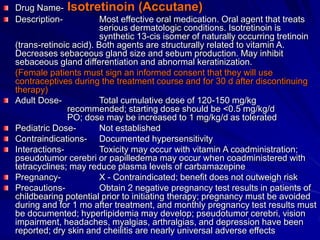 Drug Name- Isotretinoin (Accutane)
Description- Most effective oral medication. Oral agent that treats
serious dermatologic conditions. Isotretinoin is
synthetic 13-cis isomer of naturally occurring tretinoin
(trans-retinoic acid). Both agents are structurally related to vitamin A.
Decreases sebaceous gland size and sebum production. May inhibit
sebaceous gland differentiation and abnormal keratinization.
(Female patients must sign an informed consent that they will use
contraceptives during the treatment course and for 30 d after discontinuing
therapy)
Adult Dose- Total cumulative dose of 120-150 mg/kg
recommended; starting dose should be <0.5 mg/kg/d
PO; dose may be increased to 1 mg/kg/d as tolerated
Pediatric Dose- Not established
Contraindications- Documented hypersensitivity
Interactions- Toxicity may occur with vitamin A coadministration;
pseudotumor cerebri or papilledema may occur when coadministered with
tetracyclines; may reduce plasma levels of carbamazepine
Pregnancy- X - Contraindicated; benefit does not outweigh risk
Precautions- Obtain 2 negative pregnancy test results in patients of
childbearing potential prior to initiating therapy; pregnancy must be avoided
during and for 1 mo after treatment, and monthly pregnancy test results must
be documented; hyperlipidemia may develop; pseudotumor cerebri, vision
impairment, headaches, myalgias, arthralgias, and depression have been
reported; dry skin and cheilitis are nearly universal adverse effects
 
