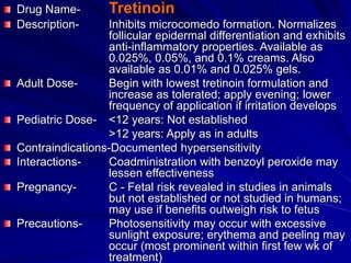 Drug Name- Tretinoin
Description- Inhibits microcomedo formation. Normalizes
follicular epidermal differentiation and exhibits
anti-inflammatory properties. Available as
0.025%, 0.05%, and 0.1% creams. Also
available as 0.01% and 0.025% gels.
Adult Dose- Begin with lowest tretinoin formulation and
increase as tolerated; apply evening; lower
frequency of application if irritation develops
Pediatric Dose- <12 years: Not established
>12 years: Apply as in adults
Contraindications-Documented hypersensitivity
Interactions- Coadministration with benzoyl peroxide may
lessen effectiveness
Pregnancy- C - Fetal risk revealed in studies in animals
but not established or not studied in humans;
may use if benefits outweigh risk to fetus
Precautions- Photosensitivity may occur with excessive
sunlight exposure; erythema and peeling may
occur (most prominent within first few wk of
treatment)
 