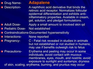 Drug Name- Adapalene
Description- A naphthoic acid derivative that binds the
retinoic acid receptor. Normalizes follicular
epidermal differentiation and exhibits anti-
inflammatory properties. Available in cream,
gel, solution, and pledget formulations.
Adult Dose- Apply a small amount to involved skin qd
Pediatric Dose- Not established
Contraindications-Documented hypersensitivity
Interactions- None reported
Pregnancy- C - Fetal risk revealed in studies in animals
but not established or not studied in humans;
may use if benefits outweigh risk to fetus
Precautions- Erythema and peeling may occur in some
individuals; avoid contact with mucous
membranes, eyes, mouth, and nostrils; avoid
exposure to sunlight and sunlamps; dryness
of skin, scaling, erythema, burning, and pruritus may occur
 