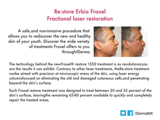 Re:store Erbio Fraxel
                        Fractional laser restoration

      A safe,and non-invasive procedure that
allows you to rediscover the new and healthy
skin of your youth. Discover the wide variety
            of treatments Fraxel offers to you
                              throughIDerma.


The technology behind the newFraxel® restore 1550 treatment is as revolutionaryas
are the results it can exhibit. Contrary to other laser treatments, theRe:store treatment
canbe aimed with precision at microscopic areas of the skin, using laser energy
columnsfocused on eliminating the old and damaged cutaneous cells,and penetrating
beyond the skin’s surface.

Each Fraxel restore treatment was designed to treat between 20 and 35 percent of the
skin’s surface, leavingthe remaining 65-80 percent available to quickly and completely
repair the treated areas.


                                                                               /iDermaMX
 