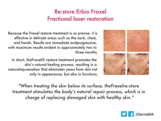 Re:store Erbio Fraxel
                        Fractional laser restoration

Because the Fraxel restore treatment is so precise, it is
    effective in delicate areas such as the neck, chest,
   and hands. Results are immediate andprogressive,
with maximum results evident in approximately two to
                                           three months.

  In short, theFraxel® restore treatment promotes the
           skin’s natural healing process, resulting in a
naturalrejuvenation that eliminates years from skin not
              only in appearance, but also in functions.


     "When treating the skin below its surface, theFraxelre:store
  treatment stimulates the body’s natural repair process, which is in
        charge of replacing damaged skin with healthy skin."


                                                                /iDermaMX
 
