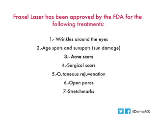 Fraxel Laser has been approved by the FDA for the
               following treatments:

             1.- Wrinkles around the eyes
        2.-Age spots and sunspots (sun damage)
                    3.- Acne scars
                   4.-Surgical scars
              5.-Cutaneous rejuvenation
                    6.-Open pores
                   7.-Stretchmarks



                                                 /iDermaMX
 