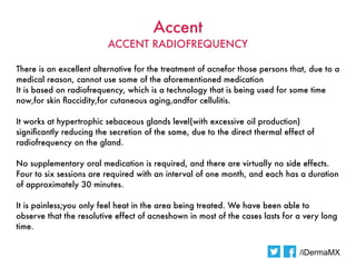 Accent
                          ACCENT RADIOFREQUENCY

There is an excellent alternative for the treatment of acnefor those persons that, due to a
medical reason, cannot use some of the aforementioned medication
It is based on radiofrequency, which is a technology that is being used for some time
now,for skin faccidity,for cutaneous aging,andfor cellulitis.  

 It works at hypertrophic sebaceous glands level(with excessive oil production)
 significantly reducing the secretion of the same, due to the direct thermal effect of
 radiofrequency on the gland.  

No supplementary oral medication is required, and there are virtually no side effects.
Four to six sessions are required with an interval of one month, and each has a duration
of approximately 30 minutes.  

It is painless;you only feel heat in the area being treated. We have been able to
observe that the resolutive effect of acneshown in most of the cases lasts for a very long
time.


                                                                                 /iDermaMX
 