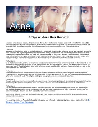 5 Tips on Acne Scar Removal
Acne scar removal can be stressful. This is because after you have treated acne, the acne scars which were left on the skin will be
the next problem. Knowing the different ways for acne scar removal will make your life easy. This article is all about tips on acne scar
removal and will especially cover on the different inexpensive home remedies aside from over the counter products.

Tip Number 1.
After your skin has fought a battle on pimple breakouts, it is now time to allow your skin to become brighter and eventually remove the
scars. There are skin-brightening creams or serums which are readily available online or in your friendly wellness and beauty stores.
Look for products which can fade the dark spots and scars within weeks of using it as a regimen. It is also important to find creams
which will not just fade dark spots but will also improve the texture and tone of the skin. There are products which are needed to be
used consistently in order to achieve good results. Make sure to buy the cream or serum which is suited to your skin.

Tip Number 2.
As for the home remedies, continue to use a lemon-based cleanser. Lemon is the most common ingredients in different brands of face
cleansers since lemons have properties such as brightening the skin and also detoxifying the skin. How will lemons contribute to the
lessening of scars? The alpha-hydroxy acids which all lemons contain have the ability to brighten the skin which will be a way for the
scars to become less noticeable.

Tip Number 3.
Another home remedies for acne scar removal is a mixture of milk and lemon. In order to achieve the paste, mix milk and lemon.
Experiment on the amount of lemon and milk you will do since the paste will depend on your skin type. This paste can make your face
lighter when consistently used. With a lighter and brighter face, pimples and acnes are erased in your face.

Tip Number 4.
Honey is another common home remedies for acne scar removal. Honey has properties such as moisturizing botanicals which can aid
the softening of rough scars. Using honey alone can remove acne scars but it will help the skin to renew itself in a faster pace.

Tip Number 5.
If in case the mentioned home remedies were not effective in your case, it is recommended for you to consult your dermatologist
and ask for a skin examination in order to medically cure, treat and erase the annoying acne scars. Laser acne removal could be
recommended by the doctor in case there are no other ways to remove scars.

Scar removal could be an easy and flawless activity for you if you know the different home remedies for acne as well as medical
procedures to remove acne.

For more information on Acne, including other interesting and informative articles and photos, please click on this link:           5
Tips on Acne Scar Removal
 