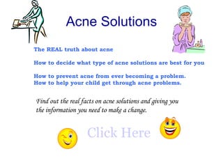 Acne Solutions The REAL truth about acne How to decide what type of acne solutions are best for you   How to prevent acne from ever becoming a problem.   How to help your child get through acne problems.   Find out the real facts on acne solutions and giving you the information you need to make a change. Click Here 