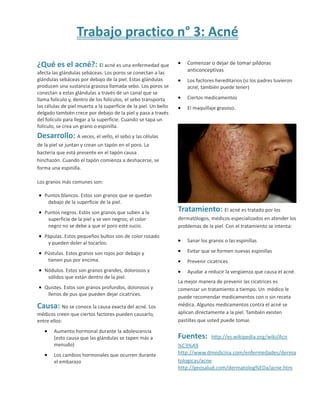 Trabajo practico n° 3: Acné
¿Qué es el acné?: El acné es una enfermedad que
afecta las glándulas sebáceas. Los poros se conectan a las
glándulas sebáceas por debajo de la piel. Estas glándulas
producen una sustancia grasosa llamada sebo. Los poros se
conectan a estas glándulas a través de un canal que se
llama folículo y, dentro de los folículos, el sebo transporta
las células de piel muerta a la superficie de la piel. Un bello
delgado también crece por debajo de la piel y pasa a través
del folículo para llegar a la superficie. Cuando se tapa un
folículo, se crea un grano o espinilla.
Desarrollo: A veces, el vello, el sebo y las células
de la piel se juntan y crean un tapón en el poro. La
bacteria que está presente en el tapón causa
hinchazón. Cuando el tapón comienza a deshacerse, se
forma una espinilla.
Los granos más comunes son:
• Puntos blancos. Estos son granos que se quedan
debajo de la superficie de la piel.
• Puntos negros. Estos son granos que suben a la
superficie de la piel y se ven negros; el color
negro no se debe a que el poro esté sucio.
• Pápulas. Estos pequeños bultos son de color rosado
y pueden doler al tocarlos.
• Pústulas. Estos granos son rojos por debajo y
tienen pus por encima.
• Nódulos. Estos son granos grandes, dolorosos y
sólidos que están dentro de la piel.
• Quistes. Estos son granos profundos, dolorosos y
llenos de pus que pueden dejar cicatrices.
Causa: No se conoce la causa exacta del acné. Los
médicos creen que ciertos factores pueden causarlo,
entre ellos:
• Aumento hormonal durante la adolescencia
(esto causa que las glándulas se tapen más a
menudo)
• Los cambios hormonales que ocurren durante
el embarazo
• Comenzar o dejar de tomar píldoras
anticonceptivas
• Los factores hereditarios (si los padres tuvieron
acné, también puede tener)
• Ciertos medicamentos
• El maquillaje grasoso.
Tratamiento: El acné es tratado por los
dermatólogos, médicos especializados en atender los
problemas de la piel. Con el tratamiento se intenta:
• Sanar los granos o las espinillas
• Evitar que se formen nuevas espinillas
• Prevenir cicatrices
• Ayudar a reducir la vergüenza que causa el acné.
La mejor manera de prevenir las cicatrices es
comenzar un tratamiento a tiempo. Un médico le
puede recomendar medicamentos con o sin receta
médica. Algunos medicamentos contra el acné se
aplican directamente a la piel. También existen
pastillas que usted puede tomar.
Fuentes: http://es.wikipedia.org/wiki/Acn
%C3%A9
http://www.dmedicina.com/enfermedades/derma
tologicas/acne
http://geosalud.com/dermatolog%EDa/acne.htm
 