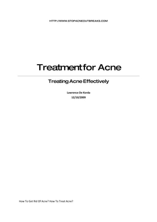 HTTP://WWW.STOPACNEOUTBREAKS.COM




             Treatment for Acne
                      Treating Acne Effectively

                                     Lawrence De Korda
                                        12/10/2009




How To Get Rid Of Acne? How To Treat Acne?
 