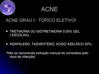 ACNE ACNE GRAU I:  TÓPICO ELETIVO!  TRETINOÍNA OU ISOTRETINOÍNA 0.05% GEL ( ESCOLHA); ADAPALENO, TAZAROTENO, ACIDO AZELÁICO 20%; *Não se recomenda extração manual de comedões pelo risco de infecção!  