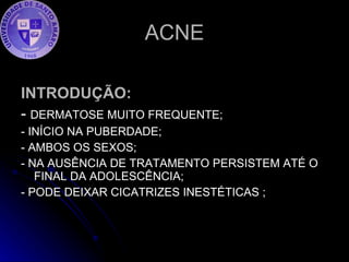 ACNE INTRODUÇÃO: -  DERMATOSE MUITO FREQUENTE; - INÍCIO NA PUBERDADE; - AMBOS OS SEXOS; - NA AUSÊNCIA DE TRATAMENTO PERSISTEM ATÉ O FINAL DA ADOLESCÊNCIA;  - PODE DEIXAR CICATRIZES INESTÉTICAS ; 