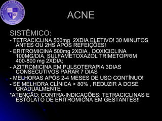 ACNE SISTÊMICO:   - TETRACICLINA 500mg  2XDIA ELETIVO! 30 MINUTOS ANTES OU 2HS APÓS REFEIÇÕES! - ERITROMICINA 500mg 2XDIA , DOXICICLINA 100MG/DIA, SULFAMETOXAZOL TRIMETOPRIM 400-800 mg 2XDIA; - AZITROMICINA EM PULSOTERAPIA 3DIAS CONSECUTIVOS PARAR 7 DIAS - MELHORAS APÓS 2-4 MESES DE USO CONTÍNUO! - SE MELHORA CLÍNICA > 80% , REDUZIR A DOSE GRADUALMENTE *ATENÇÃO: CONTRA-INDICAÇÕES: TETRACICLINAS E ESTOLATO DE ERITROMICNA EM GESTANTES!! 