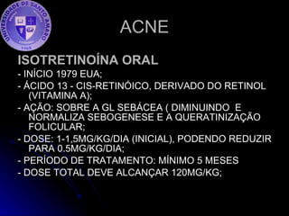 ACNE ISOTRETINOÍNA ORAL - INÍCIO 1979 EUA; - ÁCIDO 13 - CIS-RETINÓICO, DERIVADO DO RETINOL (VITAMINA A); - AÇÃO: SOBRE A GL SEBÁCEA ( DIMINUINDO  E NORMALIZA SEBOGENESE E A QUERATINIZAÇÃO FOLICULAR; - DOSE: 1-1,5MG/KG/DIA (INICIAL), PODENDO REDUZIR PARA 0.5MG/KG/DIA; - PERÍODO DE TRATAMENTO: MÍNIMO 5 MESES - DOSE TOTAL DEVE ALCANÇAR 120MG/KG; 