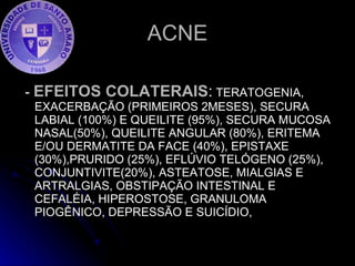 ACNE -  EFEITOS COLATERAIS :  TERATOGENIA,  EXACERBAÇÃO (PRIMEIROS 2MESES), SECURA LABIAL (100%) E QUEILITE (95%), SECURA MUCOSA NASAL(50%), QUEILITE ANGULAR (80%), ERITEMA E/OU DERMATITE DA FACE (40%), EPISTAXE (30%),PRURIDO (25%), EFLÚVIO TELÓGENO (25%), CONJUNTIVITE(20%), ASTEATOSE, MIALGIAS E ARTRALGIAS, OBSTIPAÇÃO INTESTINAL E CEFALÉIA, HIPEROSTOSE, GRANULOMA PIOGÊNICO, DEPRESSÃO E SUICÍDIO,  