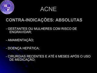 ACNE CONTRA-INDICAÇÕES: ABSOLUTAS - GESTANTES OU MULHERES COM RISCO DE ENGRAVIDAR;  - AMAMENTAÇÃO; - DOENÇA HEPÁTICA; - CIRURGIAS RECENTES E ATÉ 6 MESES APÓS O USO DE MEDICAÇÃO; 