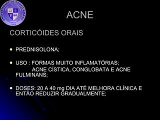ACNE CORTICÓIDES ORAIS PREDNISOLONA; USO : FORMAS MUITO INFLAMATÓRIAS; ACNE CÍSTICA, CONGLOBATA E ACNE FULMINANS; DOSES: 20 A 40 mg DIA ATÉ MELHORA CLÍNICA E ENTÃO REDUZIR GRADUALMENTE; 
