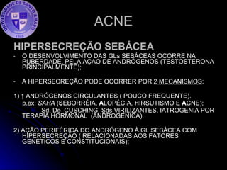 ACNE HIPERSECREÇÃO SEBÁCEA O DESENVOLVIMENTO DAS GLs SEBÁCEAS OCORRE NA PUBERDADE, PELA AÇAO DE ANDRÓGENOS (TESTOSTERONA PRINCIPALMENTE); A HIPERSECREÇÃO PODE OCORRER POR  2 MECANISMOS : 1) ↑ ANDRÓGENOS CIRCULANTES ( POUCO FREQUENTE). p.ex:  SAHA  ( S EBORRÉIA,  A LOPÉCIA,  H IRSUTISMO E  A CNE); Sd. De  CUSCHING, Sds VIRILIZANTES, IATROGENIA POR TERAPIA HORMONAL  (ANDROGENICA); 2) AÇÃO PERIFÉRICA DO ANDRÓGENO À GL SEBÁCEA COM HIPERSECREÇÃO ( RELACIONADAS AOS FATORES GENÉTICOS E CONSTITUCIONAIS); 