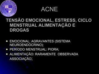 ACNE TENSÃO EMOCIONAL, ESTRESS, CICLO MENSTRUAL ALIMENTAÇÃO E DROGAS EMOCIONAL: AGRAVANTES (SISTEMA NEUROENDÓCRINO); PERÍODO MENSTRUAL: PIORA; ALIMENTAÇÃO: RARAMENTE  OBSERVADA ASSOCIAÇÃO ; 