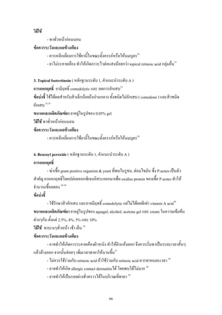 66
วิธีใช
- ทาทั่วหนากอนนอน
ขอควรระวังและผลขางเคียง
- ควรหลีกเลี่ยงการใชยานี้ในขณะตั้งครรภหรือใหนมบุตร34
- ยาไมระคายเคือง ทําใหเกิดภาวะไวตอแสงนอยกวา topical retinoic acid กลุมอื่น33
3. Topical Isotretinoin ( หลักฐานระดับ 1, คําแนะนําระดับ A )
การออกฤทธิ์ ยามีฤทธิ์ comedolytic และ ลดการอักเสบ33
ขอบงชี้ ใชไดผลสําหรับสิวเล็กนอยถึงปานกลาง ทั้งชนิดไมอักเสบ ( comedone ) และสิวชนิด
อักเสบ33,35
ขนาดและผลิตภัณฑยา ยาอยูในรูปของ 0.05% gel
วิธีใช ทาทั่วหนากอนนอน
ขอควรระวังและผลขางเคียง
- ควรหลีกเลี่ยงการใชยานี้ในขณะตั้งครรภหรือใหนมบุตร34
4. Benzoyl peroxide ( หลักฐานระดับ 1, คําแนะนําระดับ A )
การออกฤทธิ์
- ฆาเชื้อ gram positive organism & yeast ที่พบในรูขน, ตอมไขมัน ซึ่ง P.acnes เปนตัว
สําคัญ ยาออกฤทธิ์โดยปลอยออกซิเจนอิสระออกมาเพื่อ oxidise protein ของเชื้อ P.acnes ทําให
จํานวนเชื้อลดลง 36-38
ขอบงชี้
- ใชรักษาสิวอักเสบ และอาจมีฤทธิ์ comedolytic แตไมไดผลดีเทา vitamin A acid36
ขนาดและผลิตภัณฑยา ยาอยูในรูปของ aquagel, alcohol, acetone gel และ cream ในความเขมขน
ตางๆกัน ตั้งแต 2.5%, 4%, 5% และ 10%
วิธีใช ทาบางๆทั่วหนา เชา เย็น 36
ขอควรระวังและผลขางเคียง
- อาจทําใหเกิดการระคายเคืองผิวหนัง ทําใหผิวแหงลอก จึงควรเริ่มทาเปนระยะเวลาสั้นๆ
แลวลางออก จากนั้นคอยๆ เพิ่มเวลาทายาใหนานขึ้น37
- ไมควรใชรวมกับ retinoic acid ถาใชรวมกับ retinoic acid ควรทาคนละเวลา 38
- อาจทําใหเกิด allergic contact dermatitisได โดยพบไดไมมาก 38
- อาจทําใหเปนรอยดางชั่วคราวไดในบริเวณที่ทายา 38
 