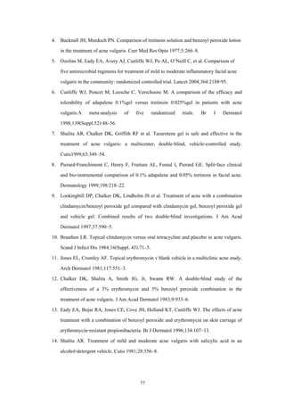 77
4. Bucknall JH, Murdoch PN. Comparison of tretinoin solution and benzoyl peroxide lotion
in the treatment of acne vulgaris. Curr Med Res Opin 1977;5:266–8.
5. Ozolins M, Eady EA, Avery AJ, Cunliffe WJ, Po AL, O’Neill C, et al. Comparison of
five antimicrobial regimens for treatment of mild to moderate inflammatory facial acne
vulgaris in the community: randomized controlled trial. Lancet 2004;364:2188-95.
6. Cunliffe WJ, Poncet M, Loesche C, Verschoore M. A comparison of the efficacy and
tolerability of adapalene 0.1%gel versus tretinoin 0.025%gel in patients with acne
vulgaris:A meta-analysis of five randomized trials. Br J Dermatol
1998;139(Suppl.52):48–56.
7. Shalita AR, Chalker DK, Griffith RF et al. Tazarotene gel is safe and effective in the
treatment of acne vulgaris: a multicenter, double-blind, vehicle-controlled study.
Cutis1999;63:349–54.
8. Pierard-Franchimont C, Henry F, Fraiture AL, Fumal I, Pierard GE. Split-face clinical
and bio-instrumental comparison of 0.1% adapalene and 0.05% tretinoin in facial acne.
Dermatology 1999;198:218–22.
9. Lookingbill DP, Chalker DK, Lindholm JS et al. Treatment of acne with a combination
clindamycin/benzoyl peroxide gel compared with clindamycin gel, benzoyl peroxide gel
and vehicle gel: Combined results of two double-blind investigations. J Am Acad
Dermatol 1997;37:590–5.
10. Braathen LR. Topical clindamycin versus oral tetracycline and placebo in acne vulgaris.
Scand J Infect Dis 1984;16(Suppl. 43):71–5.
11. Jones EL, Crumley AF. Topical erythromycin v blank vehicle in a multiclinic acne study.
Arch Dermatol 1981;117:551–3.
12. Chalker DK, Shalita A, Smith JG, Jr, Swann RW. A double-blind study of the
effectiveness of a 3% erythromycin and 5% benzoyl peroxide combination in the
treatment of acne vulgaris. J Am Acad Dermatol 1983;9:933–6.
13. Eady EA, Bojar RA, Jones CE, Cove JH, Holland KT, Cunliffe WJ. The effects of acne
treatment with a combination of benzoyl peroxide and erythromycin on skin carriage of
erythromycin-resistant propionibacteria. Br J Dermatol 1996;134:107–13.
14. Shalita AR. Treatment of mild and moderate acne vulgaris with salicylic acid in an
alcohol-detergent vehicle. Cutis 1981;28:556–8.
 