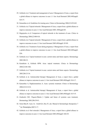 79
29. Gollnick et al. Treatment and management of acne ( Management of Acne, a report from
a global alliance to improve outcomes in acne ). J Am Acad Dermatol 2003;49(Suppl):
S35-37.
30. Katsambas et al. Guidelines for treating acne. Clinics in Dermatology 2004;22:439-443.
31. Gollnick et al. Topical retinoids ( Management of Acne, a report from a global alliance to
improve outcomes in acne ). J Am Acad Dermatol 2003; 49(Suppl):S9.
32. Rigopoulos et al. Comparison of topical retinoids in the treatment of acne. Clinics in
Dermatology 2004;22:408-410.
33. Gollnick et al. Topical retinoids ( Management of Acne, a report from a global alliance to
improve outcomes in acne ). J Am Acad Dermatol 2003;49(Suppl): S5-S9.
34. Gollnick et al. Treatment of acne during pregnancy ( Management of Acne, a report from
a global alliance to improve outcomes in acne ). J Am Acad Dermatol 2003;49(Suppl):
S36.
35. Gollnick et al. Topical treatment in acne: current status and future aspects. Dermatology
2003;206:32.
36. Krautheim A, Gollnick HPM. Acne: topical treatment. Clinics in Dermatology
2004;22:401-402.
37. Gollnick et al. Topical treatment in acne: current status and future aspects. Dermatology
2003;206:33-34.
38. Gollnick et al. Antimicrobial therapy( Management of Acne, a report from a global
alliance to improve outcomes in acne ). J Am Acad Dermatol 2003;49(Suppl): S16-17.
39. Katsambas A, Papakonstantinou A. Acne: systemic treatment. Clinics in Dermatology
2004;22:412-414.
40. Gollnick et al. Antimicrobial therapy( Management of Acne, a report from a global
alliance to improve outcomes in acne ). J Am Acad Dermatol 2003;49(Suppl): S15-19.
41. Zouboulis ChC. Piquero-Martin J. Update and future of systemic acne treatment.
Dermatology 2003;206:39-41.
42. Sonia Bata R. Acne. In : Arndt KA, Hsu JT, eds. Manual of dermatologic therapeutics 7
th
ed. Philadelphia:2007;3-17.
43. Gollnick et al. Oral retinoids ( Management of Acne, a report from a global alliance to
improve outcomes in acne ). J Am Acad Dermatol 2003;49(Suppl): S26-29.
 