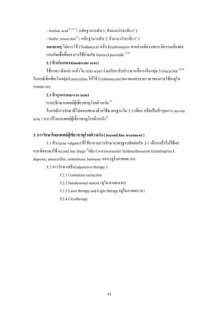 61
- Azelaic acid 2, 16-17
( หลักฐานระดับ 1, คําแนะนําระดับ C )
- Sulfur, resorcinol18
( หลักฐานระดับ 2, คําแนะนําระดับ C )
หมายเหตุ ไมควรใช Clindamycin หรือ Erythromycin ทาอยางเดียว เพราะมีความเสี่ยงตอ
การเกิดเชื้อดื้อยา ควรใชรวมกับ Benzoyl peroxide 19-28
2.2 สิวปานกลาง(moderate acne)
ใชยาทา (ดังกลาวแลวใน mild acne) รวมกับยารับประทานคือ ยาในกลุม Tetracycline 29,30
ในกรณีที่แพยาในกลุมTetracycline ใหใช Erythromycin (ขนาดและระยะเวลาของการใชยาดูใน
ภาคผนวก)
2.3 สิวรุนแรง(severe acne)
ควรปรึกษาแพทยผูเชี่ยวชาญโรคผิวหนัง 29
ในกรณีการรักษาที่ไมตอบสนองดวยวิธีมาตรฐานใน 2-3 เดือน หรือเปนสิวรุนแรง (severe
acne ) ควรปรึกษาแพทยผูเชี่ยวชาญโรคผิวหนัง29
3. การรักษาโดยแพทยผูเชี่ยวชาญโรคผิวหนัง ( Second line treatment )
3.1 สิว (acne vulgaris) ที่ใชยาตามการรักษามาตรฐานติดตอกัน 2-3 เดือนแลวไมไดผล
ควรพิจารณาใช second line drugs 29
เชน Co-trimoxazole( Sulfamethoxazole trimethoprim ),
dapsone, amoxicillin, isotretinoin, hormone ฯลฯ (ดูในภาคผนวก)
3.2 การรักษาเสริม(adjunctive therapy )
3.2.1 Comedone extraction
3.2.2 Intralesional steroid (ดูในภาคผนวก)
3.2.3 Laser therapy and Light therapy (ดูในภาคผนวก)
3.2.4 Cryotherapy
 