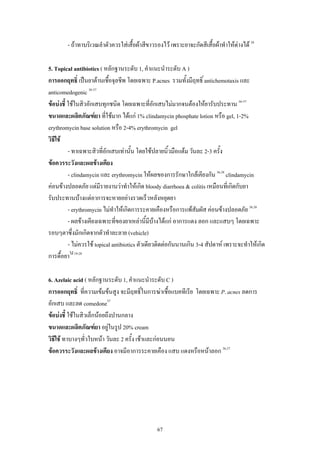 67
- ถาทาบริเวณลําตัวควรใสเสื้อผาสีขาวรองไว เพราะยาจะกัดสีเสื้อผาทําใหดางได 38
5. Topical antibiotics ( หลักฐานระดับ 1, คําแนะนําระดับ A )
การออกฤทธิ์ เปนยาตานเชื้อจุลชีพ โดยเฉพาะ P.acnes รวมทั้งมีฤทธิ์ antichemotaxis และ
anticomedogenic 36-37
ขอบงชี้ ใชในสิวอักเสบทุกชนิด โดยเฉพาะที่อักเสบไมมากจนตองใหยารับประทาน 36-37
ขนาดและผลิตภัณฑยา ที่ใชมาก ไดแก 1% clindamycin phosphate lotion หรือ gel, 1-2%
erythromycin base solution หรือ 2-4% erythromycin gel
วิธีใช
- ทาเฉพาะสิวที่อักเสบเทานั้น โดยใชปลายนิ้วมือแตม วันละ 2-3 ครั้ง
ขอควรระวังและผลขางเคียง
- clindamycin และ erythromycin ใหผลของการรักษาใกลเคียงกัน 36,38
clindamycin
คอนขางปลอดภัย แตมีรายงานวาทําใหเกิด bloody diarrhoea & colitis เหมือนที่เกิดกับยา
รับประทานบางแตอาการจะหายอยางรวดเร็วหลังหยุดยา
- erythromycin ไมทําใหเกิดการระคายเคืองหรือการแพสัมผัส คอนขางปลอดภัย 36,38
- ผลขางเคียงเฉพาะที่ของยาเหลานี้มีบางไดแก อาการแดง ลอก และแสบๆ โดยเฉพาะ
รอบๆตาซึ่งมักเกิดจากตัวทําละลาย (vehicle)
- ไมควรใช topical antibiotics ตัวเดียวติดตอกันนานเกิน 3-4 สัปดาห เพราะจะทําใหเกิด
การดื้อยาได 19-28
6. Azelaic acid ( หลักฐานระดับ 1, คําแนะนําระดับ C )
การออกฤทธิ์ ที่ความเขมขนสูง จะมีฤทธิ์ในการฆาเชื้อแบคทีเรีย โดยเฉพาะ P. acnes ลดการ
อักเสบ และลด comedone37
ขอบงชี้ ใชในสิวเล็กนอยถึงปานกลาง
ขนาดและผลิตภัณฑยา อยูในรูป 20% cream
วิธีใช ทาบางๆทั่วใบหนา วันละ 2 ครั้ง เชาและกอนนอน
ขอควรระวังและผลขางเคียง อาจมีอาการระคายเคือง แสบ แดงหรือหนาลอก 36,37
 