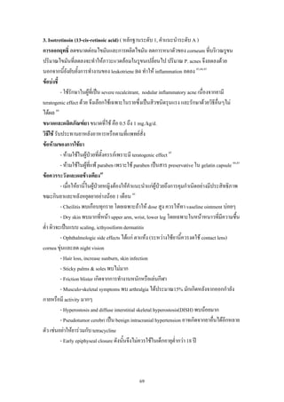 69
3. Isotretinoin (13-cis-retinoic acid) ( หลักฐานระดับ 1, คําแนะนําระดับ A )
การออกฤทธิ์ ลดขนาดตอมไขมันและการผลิตไขมัน ลดการหนาตัวของ corneum ที่บริเวณรูขน
ปริมาณไขมันที่ลดลงจะทําใหภาวะแวดลอมในรูขนเปลี่ยนไป ปริมาณ P. acnes จึงลดลงดวย
นอกจากนี้ยังยับยั้งการทํางานของ leukotriene B4 ทําให inflammation ลดลง 43,44,45
ขอบงชี้
- ใชรักษาในผูที่เปน severe recalcitrant, nodular inflammatory acne เนื่องจากยามี
teratogenic effect ดวย จึงเลือกใชเฉพาะในรายซึ่งเปนสิวชนิดรุนแรง และรักษาดวยวิธีอื่นๆไม
ไดผล 44
ขนาดและผลิตภัณฑยา ขนาดที่ใช คือ 0.5 ถึง 1 mg./kg/d.
วิธีใช รับประทานยาหลังอาหารหรือตามที่แพทยสั่ง
ขอหามของการใชยา
- หามใชในผูปวยที่ตั้งครรภเพราะมี teratogenic effect 45
- หามใชในผูที่แพ paraben เพราะใช paraben เปนสาร preservative ใน gelatin capsule 44,45
ขอควรระวังและผลขางเคียง45
- เมื่อใหยานี้ในผูปวยหญิงตองใหคําแนะนําแกผูปวยถึงการคุมกําเนิดอยางมีประสิทธิภาพ
ขณะกินยาและหลังหยุดยาอยางนอย 1 เดือน 45
- Cheilitis พบเกือบทุกราย โดยเฉพาะถาให dose สูง ควรใหทา vaseline ointment บอยๆ
- Dry skin พบมากที่หนา upper arm, wrist, lower leg โดยเฉพาะในหนาหนาวที่มีความชื้น
ต่ํา ผิวจะเปนแบบ scaling, icthyosiform dermatitis
- Ophthalmologic side effects ไดแก ตาแหง (ระหวางใชยานี้ควรงดใช contact lens)
cornea ขุนและลด night vision
- Hair loss, increase sunburn, skin infection
- Sticky palms & soles พบไมมาก
- Friction blister เกิดจากการทํางานหนักหรือเลนกีฬา
- Musculo-skeletal symptoms พบ arthralgia ไดประมาณ15% มักเกิดหลังจากออกกําลัง
กายหรือมี activity มากๆ
- Hyperostosis and diffuse interstitial skeletal hyperostosis(DISH) พบนอยมาก
- Pseudotumor cerebri เปน benign intracranial hypertension อาจเกิดจากยาอื่นไดอีกหลาย
ตัว เชนอยาใหยารวมกับ tetracycline
- Early epiphyseal closure ดังนั้นจึงไมควรใชในเด็กอายุต่ํากวา 18 ป
 