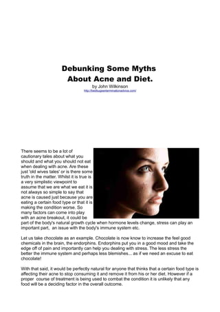 Debunking Some Myths
                      About Acne and Diet.
                                       by John Wilkinson
                                  http://bedbugsexterminationadvice.com/




There seems to be a lot of
cautionary tales about what you
should and what you should not eat
when dealing with acne. Are these
just 'old wives tales' or is there some
truth in the matter. Whilst it is true is
a very simplistic viewpoint to
assume that we are what we eat it is
not always so simple to say that
acne is caused just because you are
eating a certain food type or that it is
making the condition worse. So
many factors can come into play
with an acne breakout, it could be
part of the body's natural growth cycle when hormone levels change, stress can play an
important part, an issue with the body's immune system etc.

Let us take chocolate as an example. Chocolate is now know to increase the feel good
chemicals in the brain, the endorphins. Endorphins put you in a good mood and take the
edge off of pain and importantly can help you dealing with stress. The less stress the
better the immune system and perhaps less blemishes... as if we need an excuse to eat
chocolate!

With that said, it would be perfectly natural for anyone that thinks that a certain food type is
affecting their acne to stop consuming it and remove it from his or her diet. However if a
proper course of treatment is being used to combat the condition it is unlikely that any
food will be a deciding factor in the overall outcome.
 