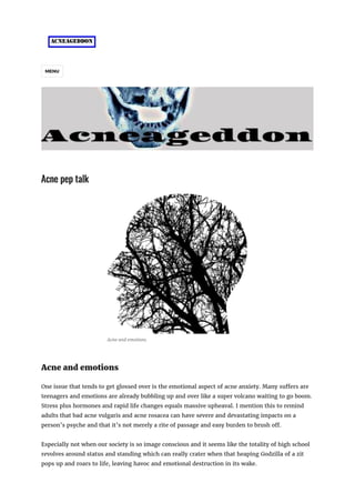 MENU
Acne pep talk
Acne and emotions
Acne and emotions
One issue that tends to get glossed over is the emotional aspect of acne anxiety. Many suffers are
teenagers and emotions are already bubbling up and over like a super volcano waiting to go boom.
Stress plus hormones and rapid life changes equals massive upheaval. I mention this to remind
adults that bad acne vulgaris and acne rosacea can have severe and devastating impacts on a
person’s psyche and that it’s not merely a rite of passage and easy burden to brush off.
Especially not when our society is so image conscious and it seems like the totality of high school
revolves around status and standing which can really crater when that heaping Godzilla of a zit
pops up and roars to life, leaving havoc and emotional destruction in its wake.
 