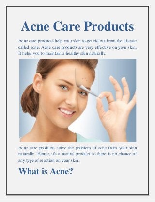 Acne Care Products
Acne care products help your skin to get rid out from the disease
called acne. Acne care products are very effective on your skin.
It helps you to maintain a healthy skin naturally.
Acne care products solve the problem of acne from your skin
naturally. Hence, it's a natural product so there is no chance of
any type of reaction on your skin.
What is Acne?
 