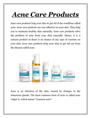 Acne Care Products
Acne care products help your skin to get rid of the condition called
acne. Acne care products are very effective on your skin. They help
you to maintain healthy skin naturally. Acne care products solve
the problem of acne from your skin naturally. Hence, it is a
natural product so there is no chance of any type of reaction on
your skin. Acne care products help your skin to get rid out from
the disease called acne.
Acne is an infection of the skin, caused by changes in the
sebaceous glands. The most common form of acne is called acne
vulgar is, which means "common acne".
 
