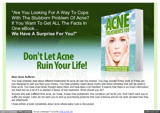 "Are You Looking For A Way To Cope
         With The Stubborn Problem Of Acne?
         If You Want To Get ALL The Facts In
         One eBook...
         We Have A Surprise For You!"




         Dear Acne Sufferer,
         You have probably read about different treatments for acne all over the internet. You may wonder if they work or if they are
         just designed to part you from your money. You have probably heard about myths and home remedies that can be used to
         treat acne. You have most likely thought about them and have been a bit hesitant. It seems that there is so much information
         out there but so a lot of it is slanted in favour of one treatment. What should you do?
         Anyone who ever suffered from acne, as I have, knows how problematic this condition can be for you. And I don't want you to
         suffer any longer. I also do not want you to end up purchasing products that cost a fortune and do not work (at least how they
         are advertised).
         I have written a book completely about acne where every cure is discussed.


open in browser PRO version   Are you a developer? Try out the HTML to PDF API                                                     pdfcrowd.com
 