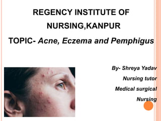 REGENCY INSTITUTE OF
NURSING,KANPUR
TOPIC- Acne, Eczema and Pemphigus
By- Shreya Yadav
Nursing tutor
Medical surgical
Nursing
 