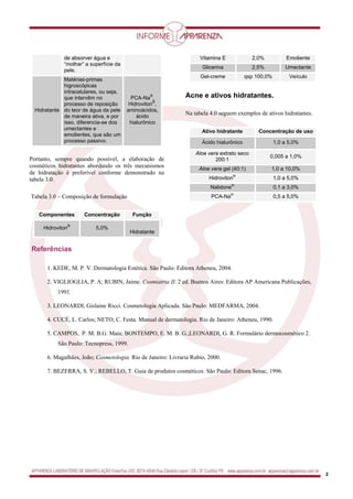 2
de absorver água e
“molhar” a superfície da
pele.
Hidratante
Matérias-primas
higroscópicas
intracelulares, ou seja,
que intervêm no
processo de reposição
do teor de água da pele
de maneira ativa, e por
isso, diferencia-se dos
umectantes e
emolientes, que são um
processo passivo.
PCA-Na
®
,
Hidroviton
®
,
aminoácidos,
ácido
hialurônico
Portanto, sempre quando possível, a elaboração de
cosméticos hidratantes abordando os três mecanismos
de hidratação é preferível conforme demonstrado na
tabela 3.0.
Tabela 3.0 – Composição de formulação
Componentes Concentração Função
Hidroviton
®
5,0%
Hidratante
Vitamina E 2,0% Emoliente
Glicerina 2,5% Umectante
Gel-creme qsp 100,0% Veículo
Acne e ativos hidratantes.
Na tabela 4.0 seguem exemplos de ativos hidratantes.
Ativo hidratante Concentração de uso
Ácido hialurônico 1,0 a 5,0%
Aloe vera extrato seco
200:1
0,005 a 1,0%
Aloe vera gel (40:1) 1,0 a 10,0%
Hidroviton
®
1,0 a 5,0%
Nalidone
®
0,1 a 3,0%
PCA-Na
®
0,5 a 5,0%
Referências,
1. KEDE, M. P. V. Dermatologia Estética. São Paulo: Editora Atheneu, 2004.
2. VIGLIOGLIA, P. A; RUBIN, Jaime. Cosmiatria II. 2 ed. Buenos Aires: Editora AP Americana Publicações,
1991.
3. LEONARDI, Gislaine Ricci. Cosmetologia Aplicada. São Paulo: MEDFARMA, 2004.
4. CUCÉ, L. Carlos; NETO, C. Festa. Manual de dermatologia. Rio de Janeiro: Atheneu, 1990.
5. CAMPOS, P. M. B.G. Maia; BONTEMPO, E. M. B. G.;LEONARDI, G. R. Formulário dermocosmético 2.
São Paulo: Tecnopress, 1999.
6. Magalhães, João; Cosmetologia. Rio de Janeiro: Livraria Rubio, 2000.
7. BEZERRA, S. V.; REBELLO, T. Guia de produtos cosméticos. São Paulo: Editora Senac, 1996.
 