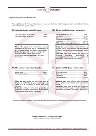 3
Exemplificações de Fórmulas,
As exemplificações de fórmulas foram desenvolvidas com substâncias hidratantes para conferir hidratação em todas as
fases de tratamento da pele acnéica.
01. 02.Sabonete líquido facial hidratante Tônico facial hidratante e antiacnéico.
Aloe vera extrato seco 200:1.........................0,5%
Sabonete líquido facial qsp........................100 mL
Extrato de Aloe vera 200:1............... ........0,5%
Hidroviton
®
....................................... .........5,0%
Glicerina............................................ .........2,5%
Extrato de Hamammelis ..................... .......2,5%
Phorogine............................................. .....8,0%
Tônico facial aquoso qsp.................... ..100 mL
Modo de usar: com movimentos suaves
massagear a área facial por 15 a 30 segundos e
em seguida enxaguar com água em abundância.
Indicação: para pele acnéica, em função dos
tensoativos mais suaves utilizados na
composição básica do sabonete e com ativo
hidratante.
Modo de usar: umedecer um chumaço de
algodão com o tônico facial e com movimentos
circulares aplicar após o uso do sabonete líquido
facial.
Indicação: para pele acnéica, em função da
atividade hidratante, adstringente e
seborreguladora, além de retirar os resíduos dos
tensoativos e restabelecer o pH cutâneo.
03. 04.Máscara de tratamento antiacnéico Gel-creme hidratante e antiacnéico.
Argila verde.............................................. ...20,0%
Mascara facial qsp................................... ...100 g
Ácido hialurônico........................ ...............1,0%
Glicerina..................................... ................2,5%
Vitamina E.................................. ...............1,0%
Gel-creme qsp........ ................. ................100 g
Modo de usar: aplicar na pele limpa após a
limpeza e tonificação da pele, deixar agir por
cerca de 5 a 10 minutos e retirar com água
corrente.
Indicação: máscara facial com propriedades
hidratante, emoliente, adstringente e cicatrizante
indicada para peles oleosas e acnéicas.
Modo de usar: após aplicar e retirar a máscara
facial aplicar o gel-creme com movimentos
suaves.
Indicação: para pele acnéica, em função da
atividade hidratante por conter substâncias
emolientes, umectantes, hidrantes e anti-acnéica.
As exemplificações de formulações contidas neste artigo são apresentadas como sugestão, podendo ser modificadas a critério médico.
Boletim Cosmecêutico é parte integrante do SAP
®
,
produto exclusivo da Racine Consultores Ltda.
 