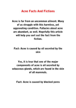 Acne Facts And Fictions
Acne is far from an uncommon ailment. Many
of us struggle with this harmless, yet
aggravating condition. Fallacies about acne
are abundant, as well. Hopefully this article
will help you sort out the fact from the
fiction.
Fact: Acne is caused by oil secreted by the
skin
Yes, it is true that one of the major
components of acne is oil secreted by
sebaceous glands, which are found in the skin
of all mammals.
Fact: Acne is caused by blocked pores
 