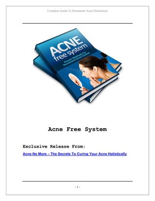 Complete Guide To Permanent Acne Elimination
- 1 -
Acne Free System
Exclusive Release From:
Acne No More – The Secrets To Curing Your Acne Holistically
 