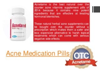 Acne Medication Pills
Acnetame is the best natural over the
counter acne vitamins supplement pills of
2014 because it contains nine potent
ingredients that are effective at treating
hormonal blemishes.
These natural herbal acne supplements can
be bought over the counter without a
prescription which makes them a safer and
less expensive alternative to harsh topical
treatments which can come with serious
negative side effects.
 