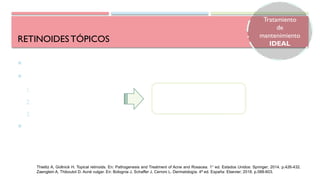 RETINOIDESTÓPICOS
 Piedra angular del tratamiento del acné
 Usado tanto en acné inflamatorio como no inflamatorio
1. Comedolítico
2. Anticomedogénico
3. Efecto antiinflamatorio
 Favorece la penetración de otros fármacos tópicos en el folículo aumentando su
eficacia
Normalizan la queratinización folicular
y capacidad de adherencia de los
corneocitos
Thielitz A, Gollnick H. Topical retinoids. En: Pathogenesis and Treatment of Acne and Rosacea. 1° ed. Estados Unidos: Springer; 2014. p.426-432.
Zaenglein A, Thiboutot D. Acné vulgar. En: Bolognia J, Schaffer J, Cerroni L. Dermatología. 4ª ed. España: Elsevier; 2018. p.588-603.
Tratamiento
de
mantenimiento
IDEAL
 