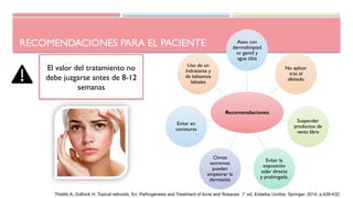 Recomendaciones
Aseo con
dermolimpiad
or gentil y
agua tibia
No aplicar
tras el
afeitado
Suspender
productos de
venta libre
Evitar la
exposición
solar directa
y prolongada.
Climas
extremos
pueden
empeorar la
dermatitis
Evitar en
comisuras
Uso de un
hidratante y
de bálsamos
labiales
RECOMENDACIONES PARA EL PACIENTE
Puede ocurrir una
reagudización del acné al mes
de iniciado el tratamiento
El valor del tratamiento no
debe juzgarse antes de 8-12
semanas
Thielitz A, Gollnick H. Topical retinoids. En: Pathogenesis and Treatment of Acne and Rosacea. 1° ed. Estados Unidos: Springer; 2014. p.426-432.
 