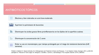 ANTIBIÓTICOS TÓPICOS
Efectivos y bien tolerados en acné leve-moderado
Suprimen la quimiotaxis de leucocitos
Disminuyen los ácidos grasos libres proinflamatorios en los lípidos de la superficie cutánea
Disminuyen la concentración de C. acnes
Evitar su uso en monoterapia y por tiempo prolongado por el riesgo de resistencia bacteriana (6-8
semanas)
Thielitz A, Gollnick H. Topical retinoids. En: Pathogenesis and Treatment of Acne and Rosacea. 1° ed. Estados Unidos: Springer; 2014. p.426-432.
Zaenglein A, Thiboutot D. Acné vulgar. En: Bolognia J, Schaffer J, Cerroni L. Dermatología. 4ª ed. España: Elsevier; 2018. p.588-603.
 