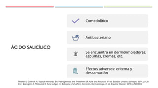 ÁCIDO SALICÍLICO
Comedolítico
Antibacteriano
Se encuentra en dermolimpiadores,
espumas, cremas, etc.
Efectos adversos: eritema y
descamación
Thielitz A, Gollnick H. Topical retinoids. En: Pathogenesis and Treatment of Acne and Rosacea. 1° ed. Estados Unidos: Springer; 2014. p.426-
432. Zaenglein A, Thiboutot D. Acné vulgar. En: Bolognia J, Schaffer J, Cerroni L. Dermatología. 4ª ed. España: Elsevier; 2018. p.588-603.
 