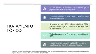 TRATAMIENTO
TÓPICO
Primera línea de manejo: Retinoides tópicos
y peróxido de benzoílo (BPO)
Los antibióticos tópicos nunca deben usarse
en monoterapia
Si se usa un antibiótico debe añadirse BPO
ya que disminuye la resistencia y mejora el
aclaramiento
Todas las cepas de C. acnes son sensibles al
BPO
Los retinoides tópicos o el ácido azelaico
son la opción para el mantenimiento
Thiboutot D, Dreno B, Abanmi A, et al. Practical management of acne for clinicians: An international consensus from the Global Alliance to
Improve Outcomes in Acne. J Am Acad Dermatol. 2018; 78:S1-23.
 