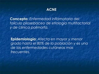 ACNE
Concepto: Enfermedad inflamatoria del
folículo pilosebaceo de etiología multifactorial
y de clínica polimorfa.
Epidemiología: Afecta en mayor y menor
grado hasta el 80% de la población y es una
de las enfermedades cutáneas mas
frecuentes.
 