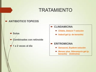 TRATAMIENTO
 ANTIBIOTICO TOPICOS
 Solos
 Combinados con retinoide
 1 a 2 veces al día
 CLINDAMICINA
 Clidets, Dalacin T solución
 Indoxil gel (p. de benzoilo)
 ERITROMICINA
 Sansacné, Eryderm solución
 Benzac plus, Stievamycin gel (p.
benzoilo) (tretinoina)
 