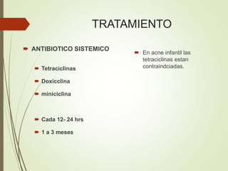 TRATAMIENTO
 En acne infantil las
tetraciclinas estan
contraindciadas.
 ANTIBIOTICO SISTEMICO
 Tetraciclinas
 Doxicclina
 miniciclina
 Cada 12- 24 hrs
 1 a 3 meses
 