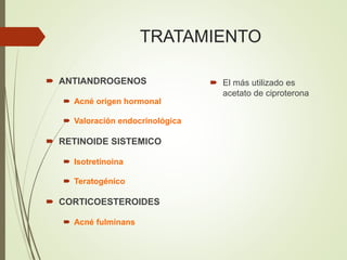 TRATAMIENTO
 ANTIANDROGENOS
 Acné origen hormonal
 Valoración endocrinológica
 RETINOIDE SISTEMICO
 Isotretinoina
 Teratogénico
 CORTICOESTEROIDES
 Acné fulminans
 El más utilizado es
acetato de ciproterona
 