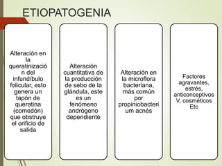 ETIOPATOGENIA
Alteración en
la
queratinizació
n del
infundíbulo
folicular, esto
genera un
tapón de
queratina
(comedón)
que obstruye
el orificio de
salida
Alteración
cuantitativa de
la producción
de sebo de la
glándula, este
es un
fenómeno
andrógeno
dependiente
Alteración en
la microflora
bacteriana,
más común
por
propiniobacteri
um acnés
Factores
agravantes,
estrés,
anticonceptivos
V, cosméticos
Etc
 