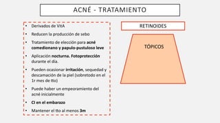 ACNÉ - TRATAMIENTO
RETINOIDES
TÓPICOS
• Derivados de VitA
• Reducen la producción de sebo
• Tratamiento de elección para acné
comedionano y papulo-pustuloso leve
• Aplicación nocturna. Fotoprotección
durante el día.
• Pueden ocasionar irritación, sequedad y
descamación de la piel (sobretodo en el
1r mes de [o)
• Puede haber un empeoramiento del
acné inicialmente
• CI en el embarazo
• Mantener el [o al menos 3m
 